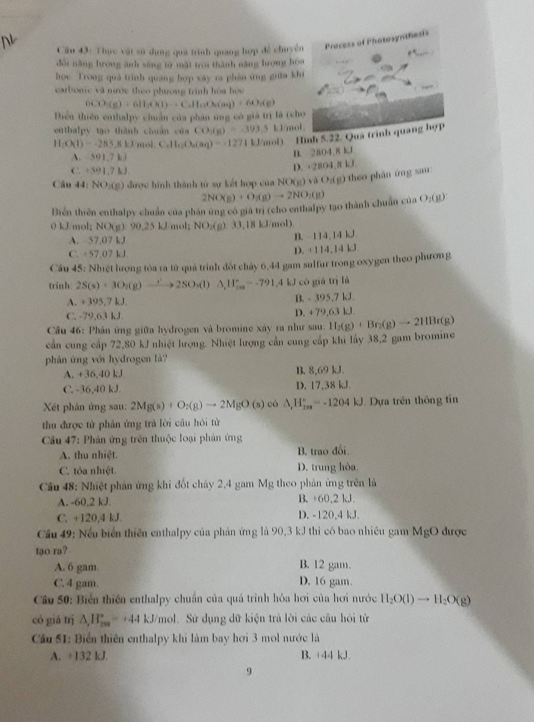 Cầu 43: Thực vật sử dụng quá trình quang hợp đề chuyên
dổi năng tưong ảnh sáng tử mặt troi thành năng lượng hó
hoe. Trong quả trình quang hợp xây ra phân ứng giữa kh
carbonic và nước theo phương trình hóa họa
nCO_3(g)+6H_3O(l)to C_6H_18O_2(aq)+6O_2(g)
Biển thiên enthalpy chuẩn của phan ủng có giá trị là (ch
enthalpy tạo thành chuẩn của CO_1(g)=-393.5 kJ/mol
H_2O(1)=-285,8kJmol,Ca(aH_12O_a(aq)=-1271kJ/mol) D. Hình 5.22. Q
A. 591.7kJ
B. 2804,8 kJ
C. +591.7kJ
D. +2804.8 kJ
Câu 44: NO_1CP ) được hình thành tử sự kết hợp của NO(g)vaO_2(g) theo phân ứng sau :
2NO(g)+O_2(g)to 2NO_2(g)
Biển thiên enthalpy chuẩn của phân ứng có giá trị (cho enthalpy tạo thành chuẩn của O_2(g):
0 kJ/mol; NO(g).90.25kJ mol; NO_3(g):33,18kJ/n nob.
A. 57.07 kJ
B. 114,14kJ
C. +57.07 kJ.
D. +114,14kJ.
Cầu 45: Nhiệt lượng tỏa ra từ quả trình đốt chảy 6,44 gam sulfur trong oxygen theo phương
trinh: 2S(s)+3O_2(g)xrightarrow 2SO_3(l)△ _1H_(10)°--791.4 kJ có giá trị là
A. + 395° kJ. B. - 395.7 kJ.
C. -79.63kJ D. +79,63 kJ.
Cầu 46: Phản ứng giữa hydrogen và bromine xây ra như sau. H_2(g)+Br_2(g)to 2HBr(g)
cần cung cấp 72,80 kJ nhiệt hượng. Nhiệt lượng cần cung cấp khi lấy 38,2 gam bromine
phân ứng với hydrogen là?
A. +36,40 kJ B. 8,69 kJ.
C. -36,40 kJ. D. 17,38 kJ.
Xét phân ứng sau: 2Mg(s)+O_2(g)to 2MgO(s) có △ _rH_(208)°--1204kJ Dựa trên thông tin
thu được tử phản ứng trả lời cầu hỏi từ
Câu 47: Phản ứng trên thuộc loại phản ứng
A. thu nhiệt. B. trao đổi.
C. tỏa nhiệt. D. trung hòa.
Câu 48: Nhiệt phản ứng khi đốt cháy 2,4 gam Mg theo phản ứng trên là
A. -60,2 kJ. B. +60,2 kJ.
C. +120,4 kJ. D. -120,4 kJ.
Cầu 49: Nếu biển thiên enthalpy của phản ứng là 90,3 kJ thì có bao nhiêu gam MgO được
tạo ra?
A. 6 gam. B. 12 gam.
C. 4 gam. D. 16 gam.
Cầu 50: Biển thiên enthalpy chuẩn của quá trình hóa hơi của hơi nước H_2O(l)to H_2O(g)
có giá trị △ _1H_(25+)°=+44 kJ/mol. Sử dụng dữ kiện trả lời các câu hồi từ
Cầu 51: Biến thiên enthalpy khi làm bay hơi 3 mol nước là
A. ÷132 kJ. B. +44 kJ
9