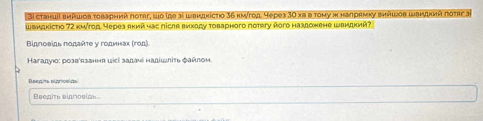 3ι станціί вийшов τоварний πоτяг, шо ῖде зі швидκістюо 36 км/год. Через 30 хв в τому ж наπрямκу вийшов швидκий πотяг зι 
швидκістю 72 км/год. через який час лісля виходу τоварного πотягу його наздожене швидкий? 
Βідповίдь πодайτе у годинах (год) 
Кагадуюо: розв'язання ціεі задачі надішліть φайлом. 
Введіть відловідь 
Введіть відповίдь...