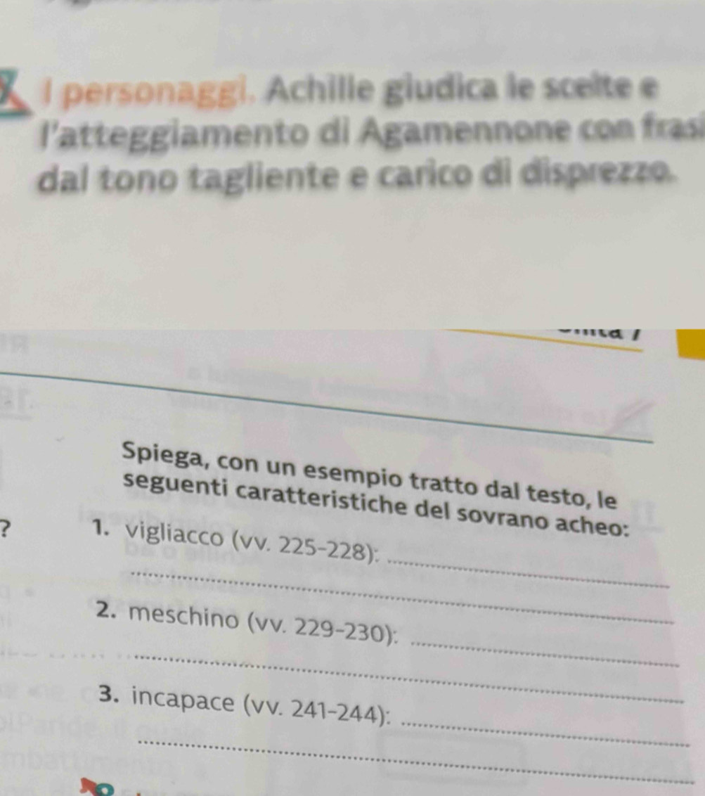 personaggi. Achille giudica le scelte e 
latteggiamento di Agamennone con frai 
dal tono tagliente e carico di disprezzo. 
_ 
Spiega, con un esempio tratto dal testo, le 
seguenti caratteristiche del sovrano acheo: 
? 
_ 
_ 
1. vigliacco (vv. 225-228): 
_ 
_ 
2. meschino (vv. 229-230): 
_ 
3. incapace (vv. 241-244): 
_