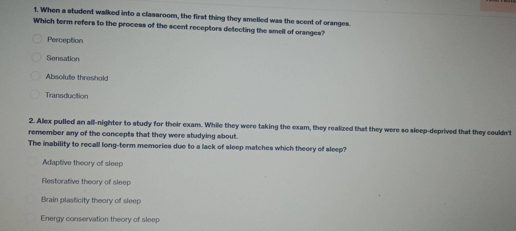 When a student walked into a classroom, the first thing they smelled was the scent of oranges.
Which term refers to the process of the scent receptors detecting the smell of oranges?
Perception
Sensation
Absolute threshold
Transduction
2. Alex pulled an all-nighter to study for their exam. While they were taking the exam, they realized that they were so sleep-deprived that they couldn't
remember any of the concepts that they were studying about.
The inability to recall long-term memories due to a lack of sleep matches which theory of sleep?
Adaptive theory of sleep
Restorative theory of sleep
Brain plasticity theory of sleep
Energy conservation theory of sleep