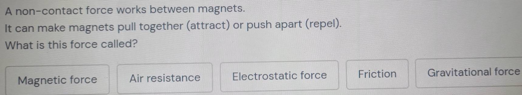 A non-contact force works between magnets.
It can make magnets pull together (attract) or push apart (repel).
What is this force called?
Magnetic force Air resistance Electrostatic force Friction Gravitational force