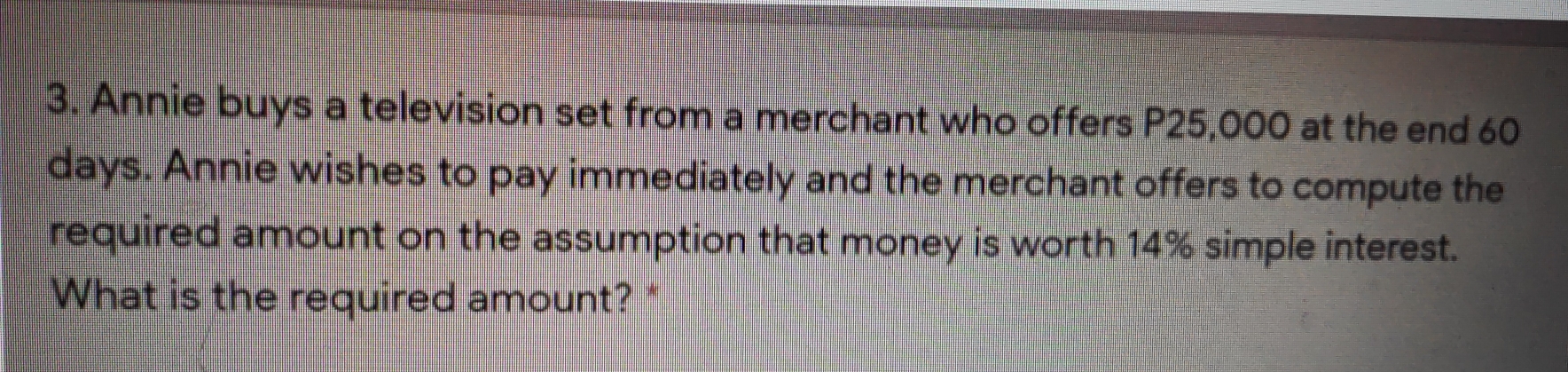 Annie buys a television set from a merchant who offers P25,000 at the end 60
days. Annie wishes to pay immediately and the merchant offers to compute the 
required amount on the assumption that money is worth 14% simple interest. 
What is the required amount?