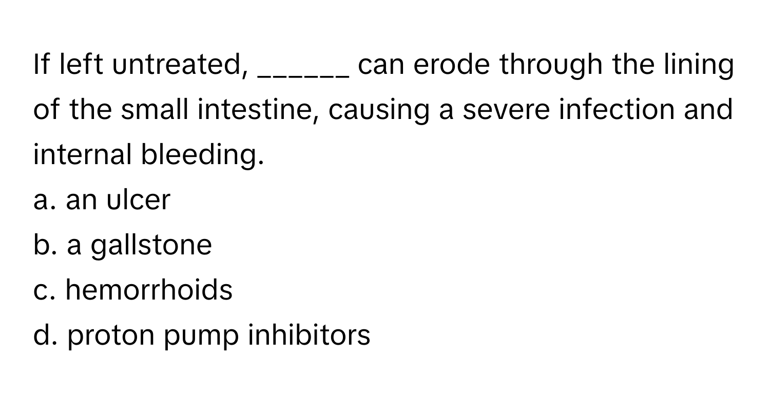 If left untreated, ______ can erode through the lining of the small intestine, causing a severe infection and internal bleeding.

a. an ulcer
b. a gallstone
c. hemorrhoids
d. proton pump inhibitors