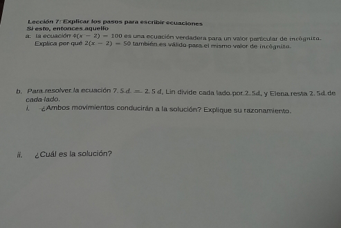 Lección 7: Explicar los pasos para escribir ecuaciones 
Si esto, entonces aquello 
a. la ecuación 4(x-2)=100 O es una ecuación verdadera para un valor particular de inrógnita. 
Explica per qué 2(x-2)=50 también es válido para el mismo valor de incógnito 
b. Para resolver la ecuación 7.5d=2.5d , Lin divide cada lado por 2. 5d, y Elena resta 2. 5d de 
cada lado. 
i. ¿Ambos movimientos conducirán a la solución? Explique su razonamiento. 
ii. ¿Cuál es la solución?