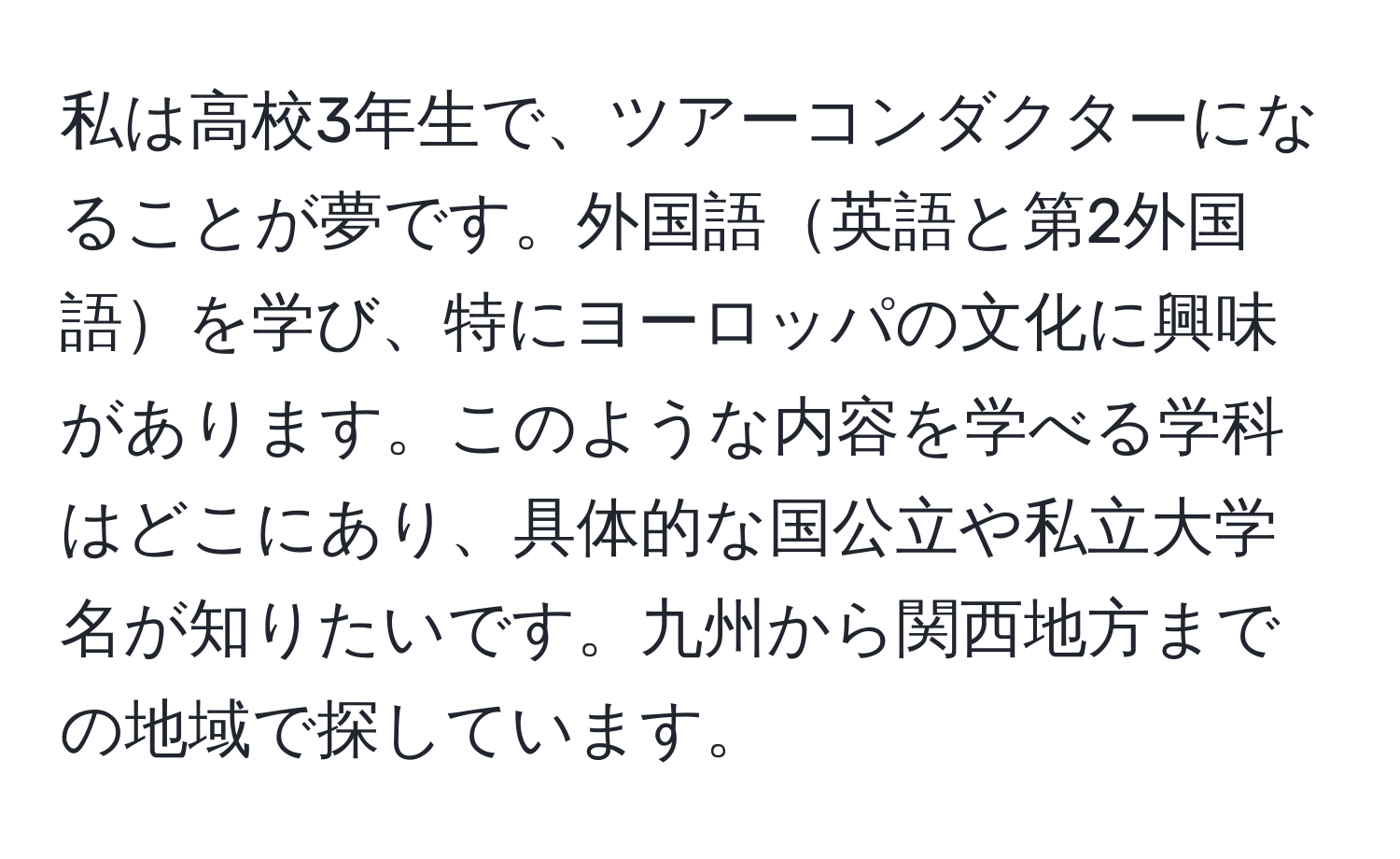 私は高校3年生で、ツアーコンダクターになることが夢です。外国語英語と第2外国語を学び、特にヨーロッパの文化に興味があります。このような内容を学べる学科はどこにあり、具体的な国公立や私立大学名が知りたいです。九州から関西地方までの地域で探しています。