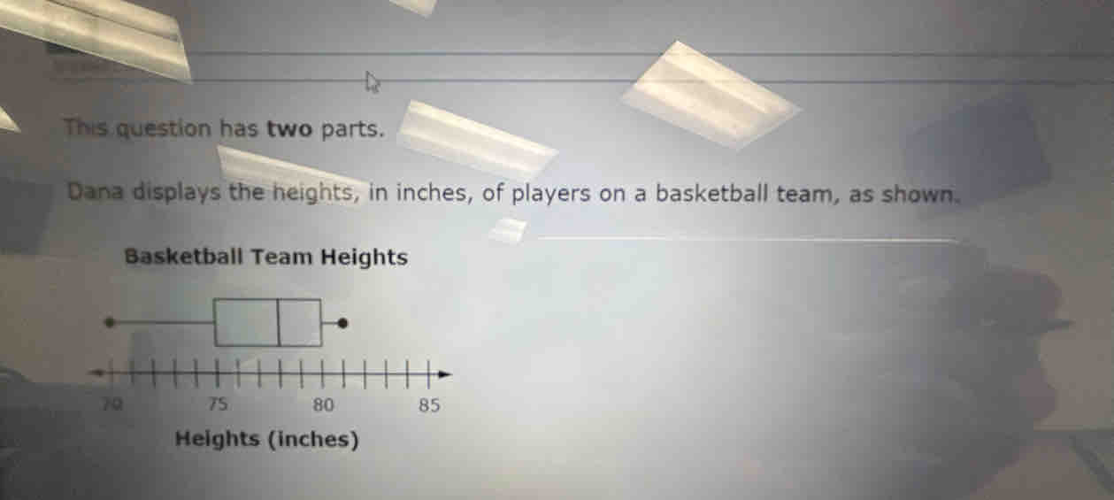 This question has two parts. 
Dana displays the heights, in inches, of players on a basketball team, as shown. 
Basketball Team Heights
70 75 80
Heights (inches)