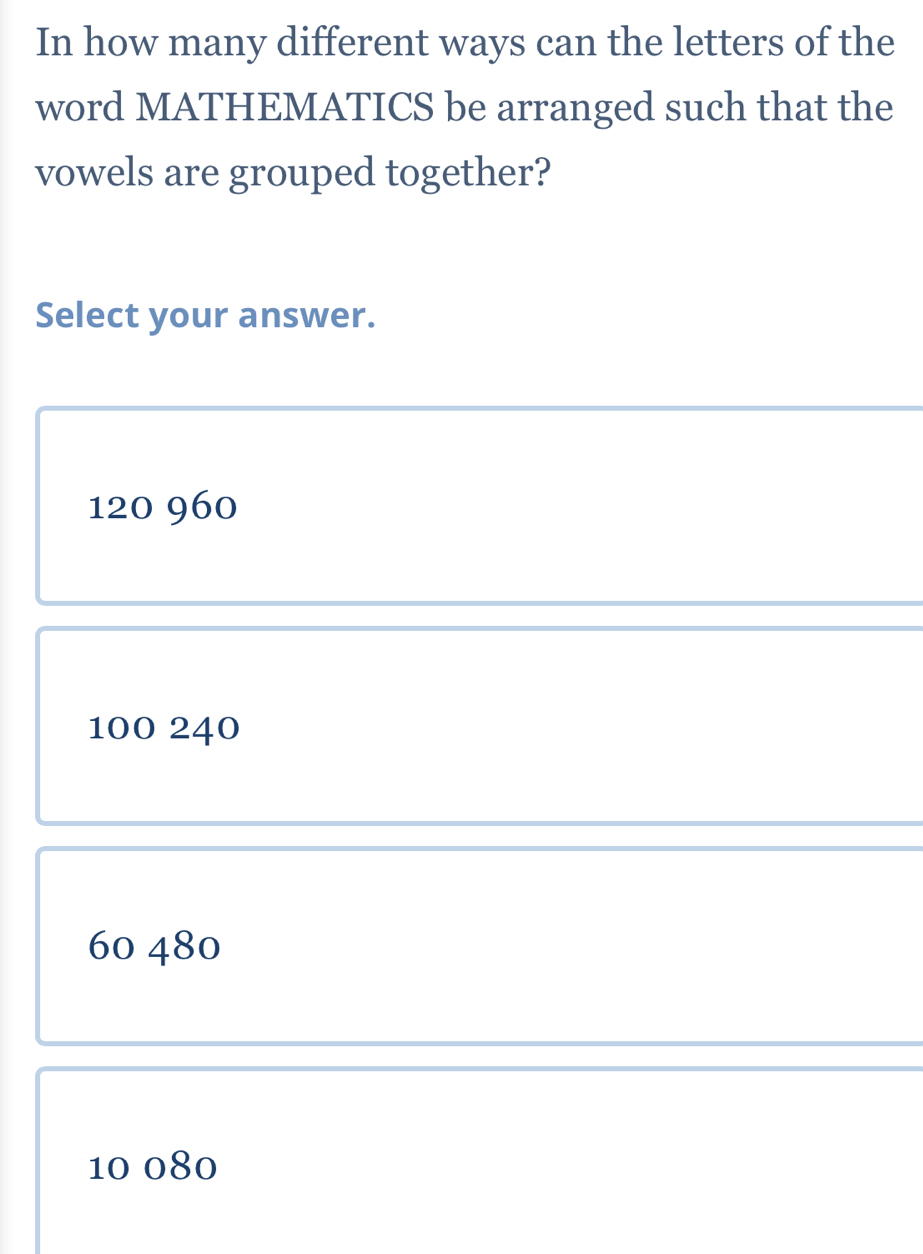 In how many different ways can the letters of the
word MATHEMATICS be arranged such that the
vowels are grouped together?
Select your answer.
120 960
100 240
60 480
10 080