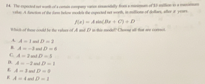 The expected net worth of a certain company varies sinusoidally from a minimum of $3 million to a maximum
value. A function of the form below models the expected net worth, in millions of dollars, after x years.
f(x)=Asin (Bx+C)+D
Which of these could be the values of A and D in this model? Choose all that are correct.
A. A=1 and D=2
A=-3 and D=6
C. A=2 and D=5
D. A=-2 and D=1
E A=3 and D=0
E A=4 and D=1