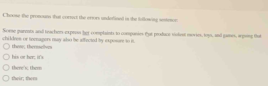 Choose the pronouns that correct the errors underlined in the following sentence:
Some parents and teachers express her complaints to companies that produce violent movies, toys, and games, arguing that
children or teenagers may also be affected by exposure to it.
there; themselves
his or her; it's
there's; them
their; them