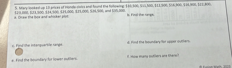 Mary looked up 13 prices of Honda civics and found the following: $10,500, $11,500, $12,500, $16,900, $16,900, $22,800,
$23,000, $23,500, $24,500, $25,000, $25,000, $26,500, and $35,000. 
a. Draw the box and whisker plot: b. Find the range. 
c. Find the interquartile range. d. Find the boundary for upper outliers. 
e. Find the boundary for lower outliers. f. How many outliers are there? 
© Fusion Math. 2023