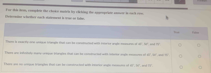 For this item, complete the choice matrix by clicking the appropriate answer in each row.
Determine whether each statement is true or false.
True False
There is exactly one unique triangle that can be constructed with interior angle measures of 45°, 50° , and 75°.
There are infinitely many unique triangles that can be constructed with interior angle measures of 45°, 50° , and 75°.
There are no unique triangles that can be constructed with interior angle measures of 45°, 50° , and 75°.