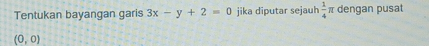 Tentukan bayangan garis 3x-y+2=0 jika diputar sejauh  1/4 π dengan pusat
(0,0)