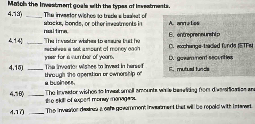 Match the investment goals with the types of investments.
4.13) _The investor wishes to trade a basket of
stocks, bonds, or other investments in A. annuities
real time.
B. entrepreneurship
4.14) _The investor wishes to ensure that he
receives a set arount of money each C. exchange-traded funds (ETFs)
year for a number of years. D. government securities
4.15) _The Investor wishes to invest in herself E. mutual funds
through the operation or ownership of
a business.
4.16) _The investor wishes to invest small amounts while benefiting from diversification an
the skill of expert money managers.
4.17) _The investor desires a safe government investment that will be repaid with interest.