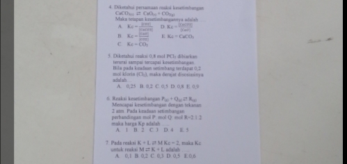 Diketahui persamaan reaksi kesetinhangan
CaCO_2(1)□ CaO_(10)+CO_2(2)
Maka tetapan kesetimbangunnya adalsh
A. K_c= mu mvl/mu (m|  D K_C=frac [ClO3][M)][Ca(OH)_2]
B Kc= (Car(H))/(C(n)  E Ke-CuCO_3
C Kc-CO_2
5. Diketabui ceakai 0.8 mul PCI: dibiarkan
terurai sampaï tercapai kesetimbangan
mol klorin Bila pada keadaas setimbang terdapat 0.2 , maka derajat disosiasinya
(Cl_2)
adalah A. 0, 25 B. 0, 2 C. 0, 5 D. 0, 8 E 0, 9
6. Reaksi kesetimbangan P_(x)+Q_(x)=R_(x) Mencapai kesetimbangan dengan tekaman
2 atm Pada keadaan setimbangan
maka harga Kp adalah perhandingan mol P. mol Q. mol R=21
A 1 B. 2 C 1 D 4 E. 5
7 Pada reaksi K+L=MKc-2 , maka Kc
M=K+Lwhln h
untuk reaksi A. 0, 1B0.2C0.3D.0.5E0.6 _