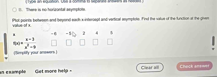 (Type an equation. Use a comma to separate answers as needed.) 
B. There is no horizontal asymptote. 
Plot points between and beyond each x-intercept and vertical asymptote. Find the value of the function at the given 
value of x.
x
-6 - 5 2 4 5
f(x)= (x-3)/x^2-9 
(Simplify your answers.) 
Clear all 
an example Get more help ^ Check answer