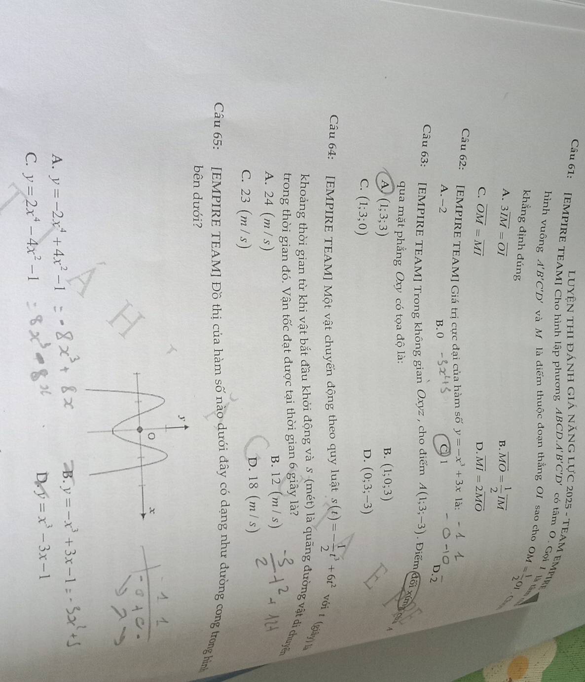 luyện thi đánh giá năng 2025 - TEAM EMPIrE «
Câu 61: [EMPIRE TEAM] Cho hình lập phương ABCD.. A'B'C'D' có tâm O. Gọi I là tả
hình vuông A'B'C'D' và Mô là diểm thuộc đoạn thẳng OI sao cho OM= 1/2 OI
khẳng định đúng
A. 3overline IM=overline OI
B. overline MO= 1/2 overline IM
C. overline OM=overline MI overline MI=2overline MO
D.
Câu 62: [EMPIRE TEAM] Giá trị cực đại của hàm số y=-x^3+3xla:
A. -2 C 1
B. 0
D.overline 2
Câu 63: [EMPIRE TEAM] Trong không gian Oxyz , cho điểm A(1;3;-3). Điểm (d61xim)
qua mặt phẳng Oxy có tọa độ là:
A (1;3;3)
B. (1;0;3)
A
C. (1;3;0)
D. (0;3;-3)
Câu 64: [EMPIRE TEAM] Một vật chuyển động theo quy luật s(t)=- 1/2 t^3+6t^2 với t (giây) là
khoảng thời gian từ khi vật bắt đầu khởi động và S (mét) là quãng đường vật đi chuyển
trong thời gian đó. Vận tốc đạt được tại thời gian 6 giây là?
A. 24 (m/s)
B. 12 (m/ s)
C. 23 m/s
D. 18 (m / s)
Câu 65: [EMPIRE TEAM] Đồ thị của hàm số nào dưới đây có dạng như đường cong trong hình
bên dưới?
B. y=-x^3+3x-1
A. y=-2x^4+4x^2-1
D. y=x^3-3x-1
C. y=2x^4-4x^2-1