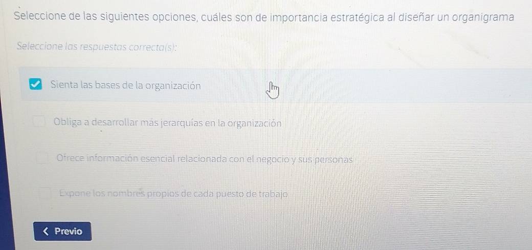 Seleccione de las siguientes opciones, cuáles son de importancia estratégica al diseñar un organigrama
Seleccione las respuestas correcta(s):
Sienta las bases de la organización
Obliga a desarrollar más jerarquías en la organización
Ofrece información esencial relacionada con el negocio y sus personas
Expone los nombres propios de cada puesto de trabajo
Previo