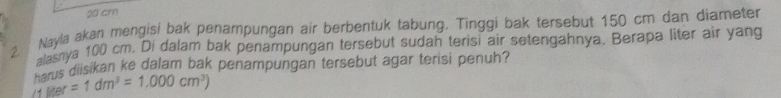 20 cm
Nayla akan mengisi bak penampungan air berbentuk tabung. Tinggi bak tersebut 150 cm dan diameter
2 nasya 100 cm. Di dalam bak penampungan tersebut sudah terisi air setengahnya. Berapa liter air yang 
Farus diisikan ke dalam bak penampungan tersebut agar terisi penuh?
Mer=1dm^3=1.000cm^3)