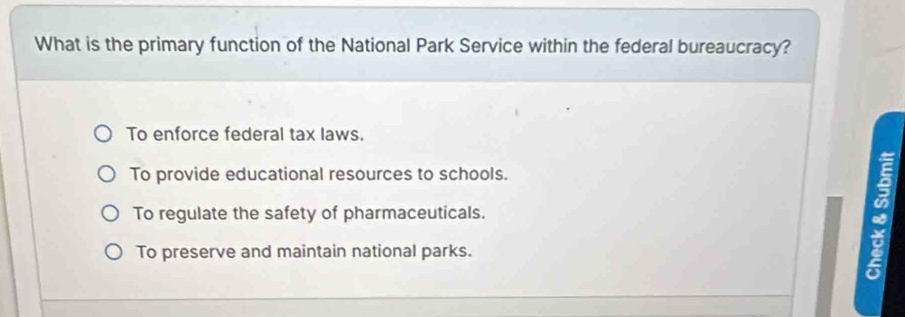 What is the primary function of the National Park Service within the federal bureaucracy?
To enforce federal tax laws.
To provide educational resources to schools.
To regulate the safety of pharmaceuticals.
To preserve and maintain national parks.
B