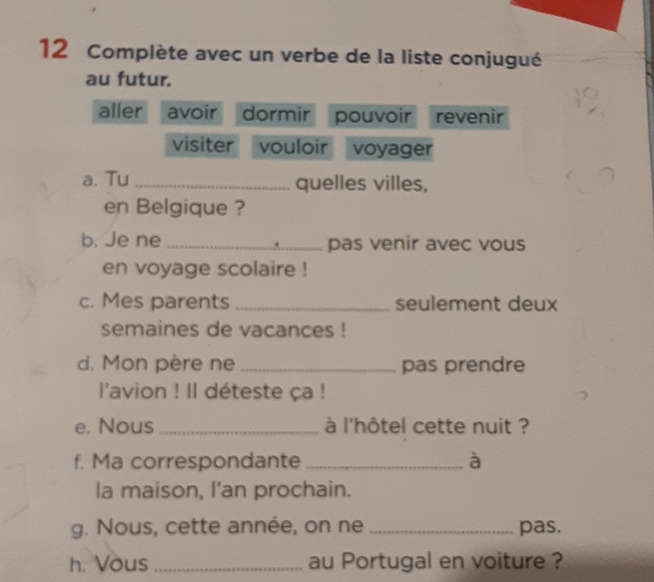 Complète avec un verbe de la liste conjugué 
au futur. 
aller avoir dormir pouvoir revenir 
visiter vouloir voyager 
a. Tu _quelles villes, 
en Belgique ? 
b. Je ne_ pas venir avec vous 
en voyage scolaire ! 
c. Mes parents _seulement deux 
semaines de vacances ! 
d. Mon père ne _pas prendre 
l'avion ! Il déteste ça ! 
e. Nous_ à l'hôtel cette nuit ? 
f. Ma correspondante _à 
la maison, I'an prochain. 
g. Nous, cette année, on ne _pas. 
h. Vous _au Portugal en voiture ?