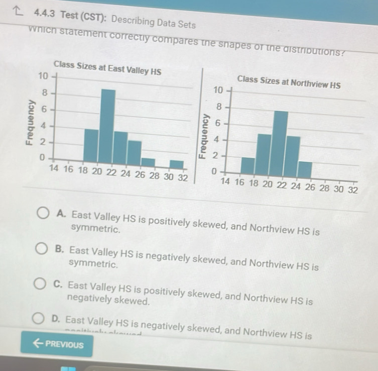 Test (CST): Describing Data Sets
which statement correctly compares the snapes of the distributions?
Class Sizes at East Valley HSClass Sizes at Northview HS

A. East Valley HS is positively skewed, and Northview HS is
symmetric.
B. East Valley HS is negatively skewed, and Northview HS is
symmetric.
C. East Valley HS is positively skewed, and Northview HS is
negatively skewed.
D. East Valley HS is negatively skewed, and Northview HS is
PREVIOUS