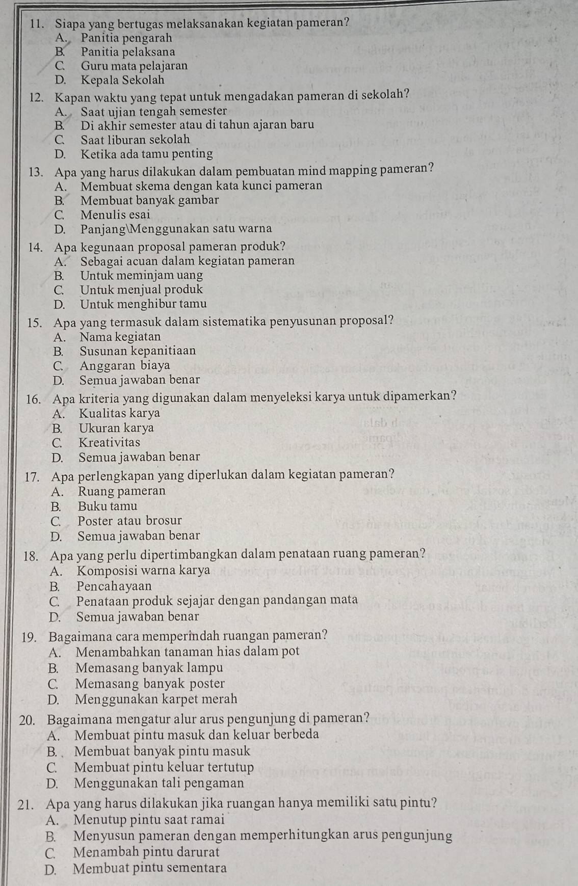 Siapa yang bertugas melaksanakan kegiatan pameran?
A. Panitia pengarah
B. Panitia pelaksana
C. Guru mata pelajaran
D. Kepala Sekolah
12. Kapan waktu yang tepat untuk mengadakan pameran di sekolah?
A. Saat ujian tengah semester
B. Di akhir semester atau di tahun ajaran baru
C. Saat liburan sekolah
D. Ketika ada tamu penting
13. Apa yang harus dilakukan dalam pembuatan mind mapping pameran?
A. Membuat skema dengan kata kunci pameran
B. Membuat banyak gambar
C. Menulis esai
D. PanjangMenggunakan satu warna
14. Apa kegunaan proposal pameran produk?
A. Sebagai acuan dalam kegiatan pameran
B. Untuk meminjam uang
C. Untuk menjual produk
D. Untuk menghibur tamu
15. Apa yang termasuk dalam sistematika penyusunan proposal?
A. Nama kegiatan
B. Susunan kepanitiaan
C. Anggaran biaya
D. Semua jawaban benar
16. Apa kriteria yang digunakan dalam menyeleksi karya untuk dipamerkan?
A. Kualitas karya
B. Ukuran karya
C. Kreativitas
D. Semua jawaban benar
17. Apa perlengkapan yang diperlukan dalam kegiatan pameran?
A. Ruang pameran
B. Buku tamu
C. Poster atau brosur
D. Semua jawaban benar
18. Apa yang perlu dipertimbangkan dalam penataan ruang pameran?
A. Komposisi warna karya
B. Pencahayaan
C. Penataan produk sejajar dengan pandangan mata
D. Semua jawaban benar
19. Bagaimana cara memperindah ruangan pameran?
A. Menambahkan tanaman hias dalam pot
B. Memasang banyak lampu
C. Memasang banyak poster
D. Menggunakan karpet merah
20. Bagaimana mengatur alur arus pengunjung di pameran?
A. Membuat pintu masuk dan keluar berbeda
B. Membuat banyak pintu masuk
C. Membuat pintu keluar tertutup
D. Menggunakan tali pengaman
21. Apa yang harus dilakukan jika ruangan hanya memiliki satu pintu?
A. Menutup pintu saat ramai
B. Menyusun pameran dengan memperhitungkan arus pengunjung
C. Menambah pintu darurat
D. Membuat pintu sementara