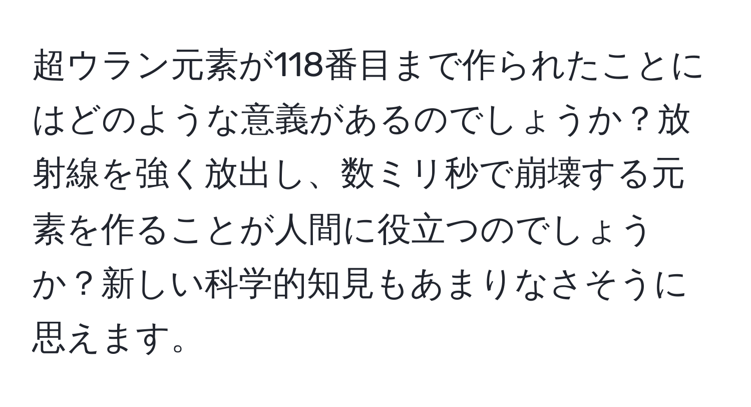 超ウラン元素が118番目まで作られたことにはどのような意義があるのでしょうか？放射線を強く放出し、数ミリ秒で崩壊する元素を作ることが人間に役立つのでしょうか？新しい科学的知見もあまりなさそうに思えます。