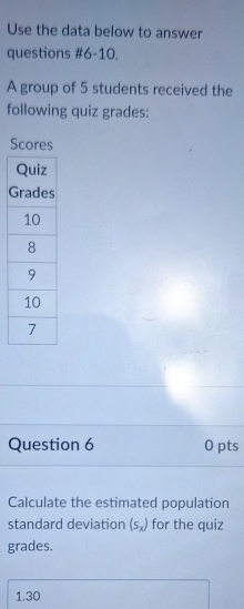 Use the data below to answer 
questions #6-10. 
A group of 5 students received the 
following quiz grades: 
Scores 
Question 6 0 pts 
Calculate the estimated population 
standard deviation (s_x) for the quiz 
grades. 
1.30