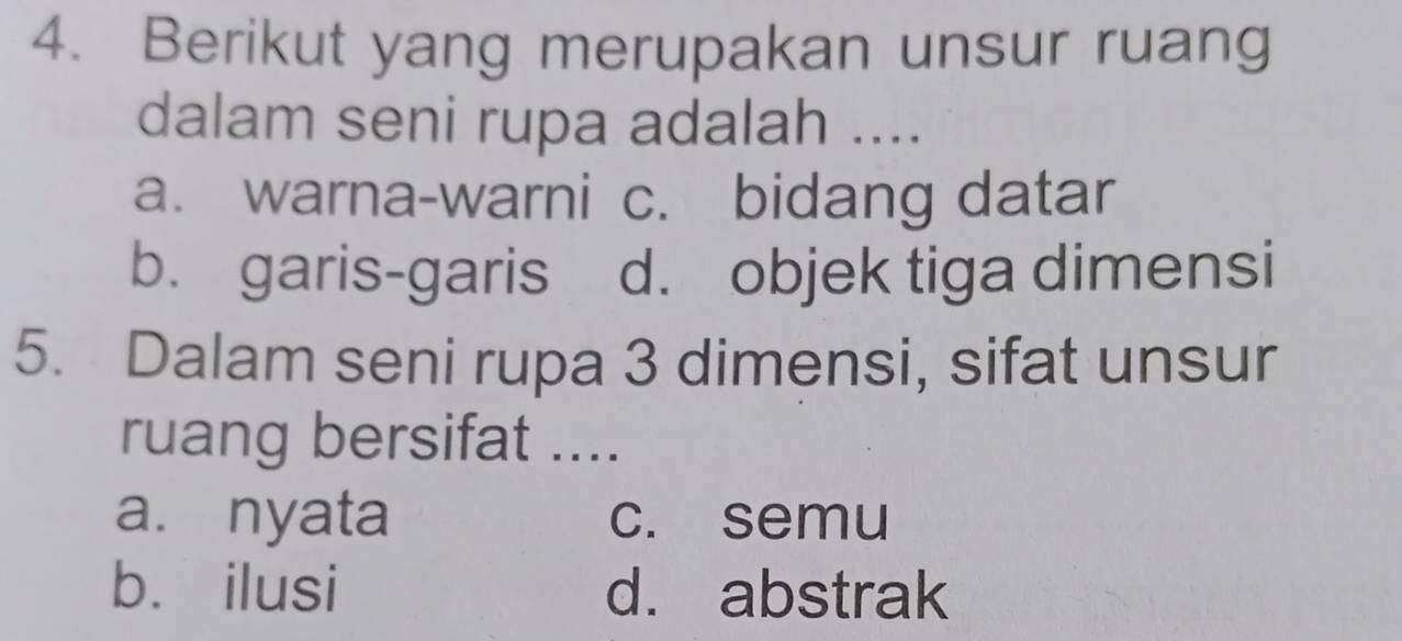 Berikut yang merupakan unsur ruang
dalam seni rupa adalah ....
a. warna-warni c. bidang datar
b. garis-garis d. objek tiga dimensi
5. Dalam seni rupa 3 dimensi, sifat unsur
ruang bersifat ....
a. nyata c. semu
b. ilusi d. abstrak