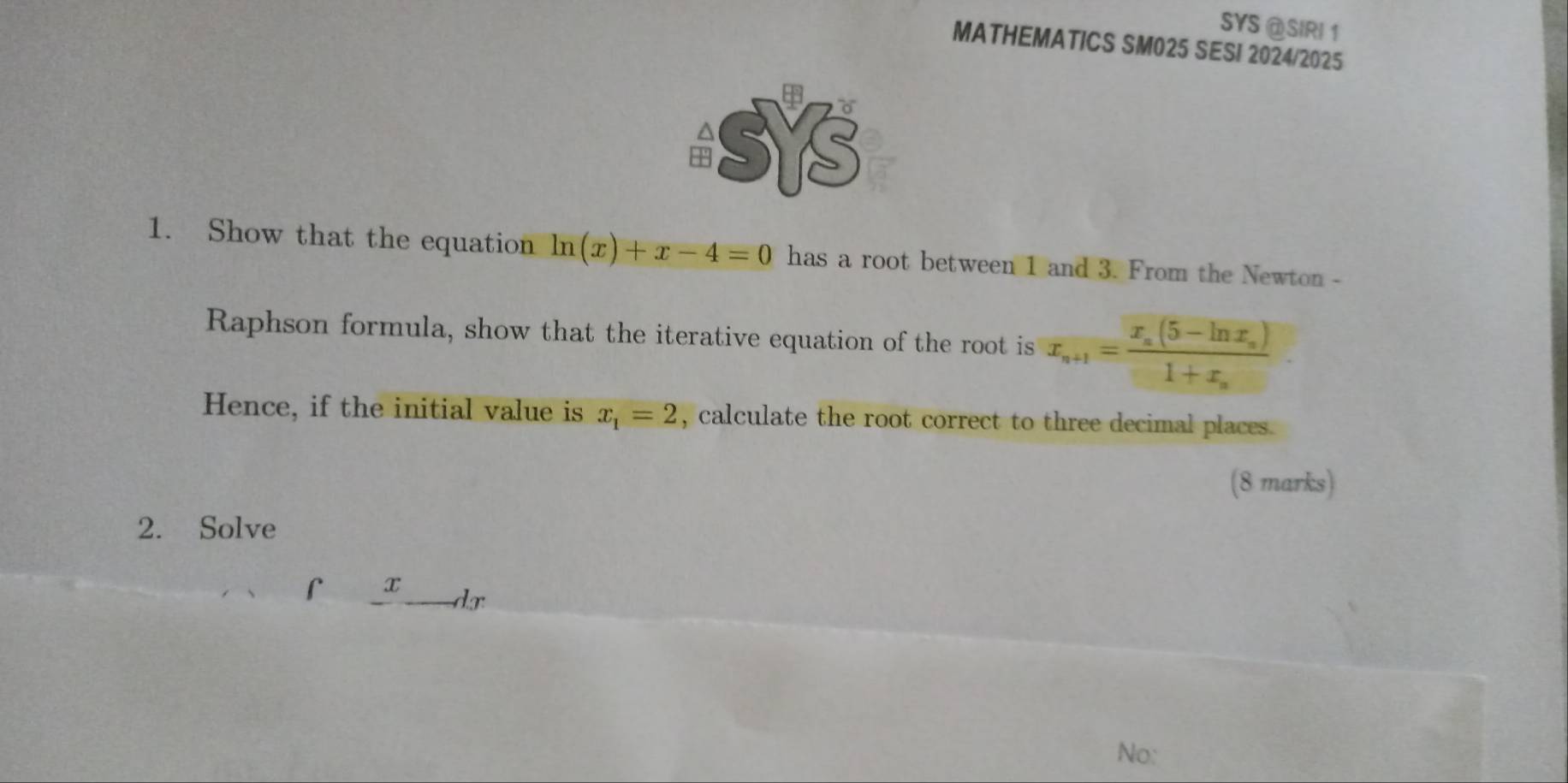 SYS @SIRI 1
MATHEMATICS SM025 SESI 2024/2025
-SYS
1. Show that the equation ln (x)+x-4=0 has a root between 1 and 3. From the Newton -
Raphson formula, show that the iterative equation of the root is x_n+1=frac x_n(5-ln x_n)1+x_n
Hence, if the initial value is x_1=2 , calculate the root correct to three decimal places .
(8 marks)
2. Solve
r x
dr
No: