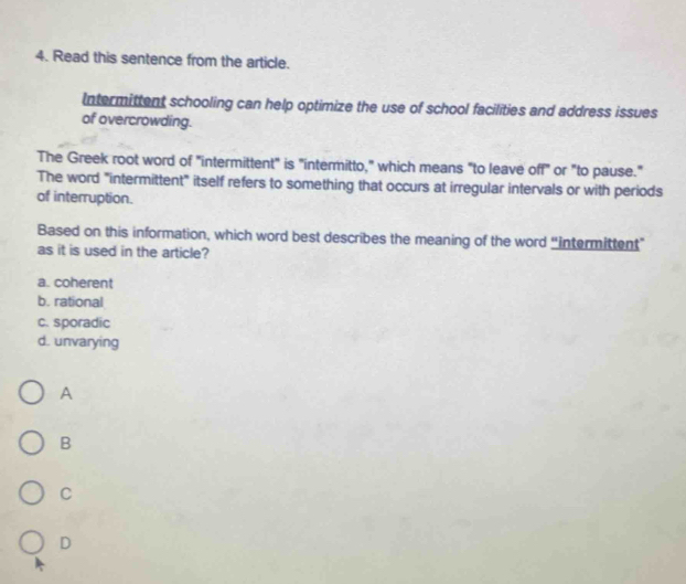 Read this sentence from the article.
Intermittent schooling can help optimize the use of school facilities and address issues
of overcrowding.
The Greek root word of "intermittent" is "intermitto," which means "to leave off" or "to pause."
The word "intermittent" itself refers to something that occurs at irregular intervals or with periods
of interruption.
Based on this information, which word best describes the meaning of the word “intermittent”
as it is used in the article?
a. coherent
b. rational
c. sporadic
d. unvarying
A
B
C
D