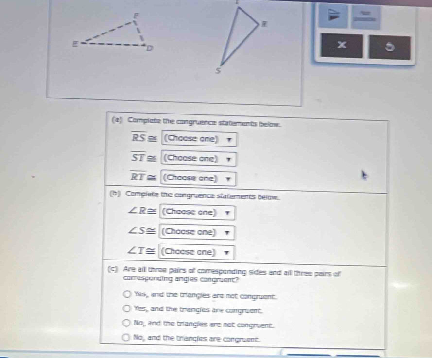 a
x 5
(a) Complete the congruence statements below.
overline RS≌ (Choose one)
overline ST≌ (Choose one)
overline RT≌ (Choose one)
(b) Complete the congruence statements below..
∠ R≌ (Chocsecne)
∠ S≌ (Chocsecne)
∠ T≌ (Chacsecne)
(c) Are all three pairs of corresponding sides and alll three pairs of
corresponding angles congruent?
Yes, and the triangles are not congruent.
Yes, and the triangles are congruent.
No,, and the triangles are not congruent.
Na_n and the triangles are congruent.