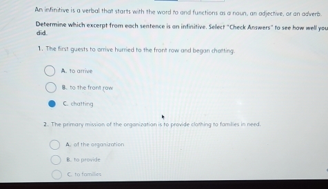 An infinitive is a verbal that starts with the word to and functions as a noun, an adjective, or an adverb.
Determine which excerpt from each sentence is an infinitive. Select “Check Answers” to see how well you
did.
1. The first guests to arrive hurried to the front row and began chatting.
A. to arrive
B. to the front row
C. chatting
2. The primary mission of the organization is to provide clothing to families in need.
A. of the organization
B. to provide
C. to families