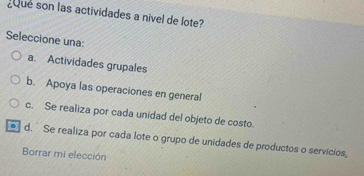 Que son las actividades a nivel de lote?
Seleccione una:
a. Actividades grupales
b. Apoya las operaciones en general
c. Se realiza por cada unidad del objeto de costo.
a d. Se realiza por cada lote o grupo de unidades de productos o servicios,
Borrar mi elección