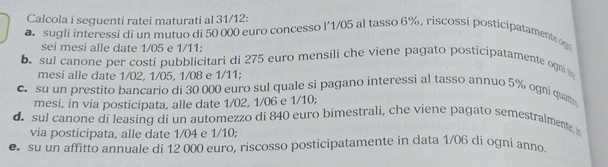 Calcola i seguenti ratei maturati al 31/12: 
sugli interessi di un mutuo di 50 000 euro concesso l´1/05 al tasso 6%, riscossi posticipatamente og 
sei mesi alle date 1/05 e 1/11; 
b. sul canone per costi pubblicitari di 275 euro mensili che viene pagato posticipatamente ogni t 
mesi alle date 1/02, 1/05, 1/08 e 1/11; 
c. su un prestito bancario di 30 000 euro sul quale si pagano interessi al tasso annuo 5% ogni quattm 
mesi, in via posticipata, alle date 1/02, 1/06 e 1/10; 
d. sul canone di leasing di un automezzo di 840 euro bimestrali, che viene pagato semestralmente, i 
via posticipata, alle date 1/04 e 1/10; 
e su un affitto annuale di 12 000 euro, riscosso posticipatamente in data 1/06 di ogni anno.