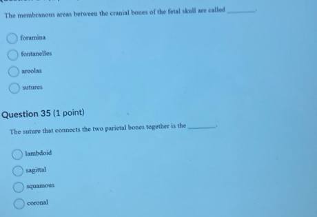 The membranous areas between the cranial bones of the fetal skull are called _.
foramina
fontanelles
areolas
sutures
Question 35 (1 point)
The suture that connects the two parietal bones together is the _.
lambdoid
sagittal
squamous
coronal