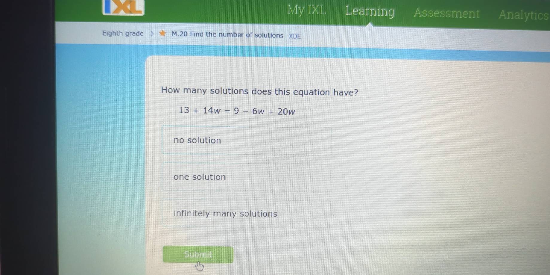 My IXL Learning Assessment Analytics
Eighth grade M.20 Find the number of solutions XDE
How many solutions does this equation have?
13+14w=9-6w+20w
no solution
one solution
infinitely many solutions
Submit