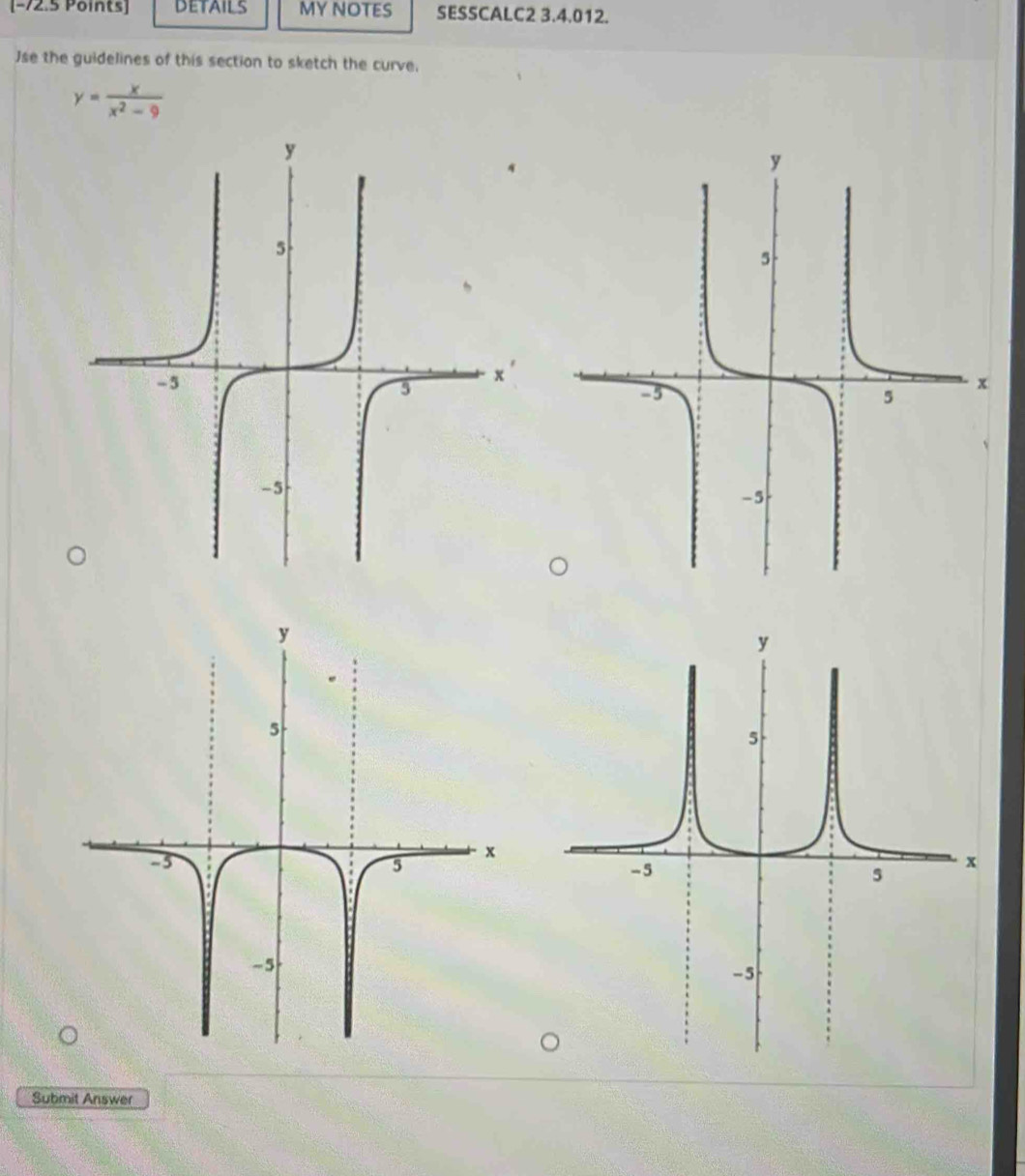 [−72.5 Points] my notes SESSCALC2 3.4.012. 
Jse the guidelines of this section to sketch the curve,
y= x/x^2-9 
Submit Answer