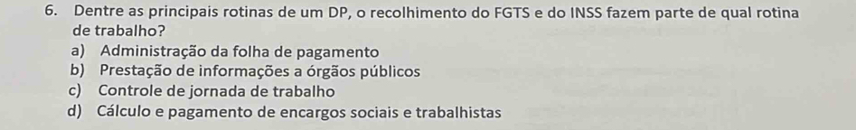 Dentre as principais rotinas de um DP, o recolhimento do FGTS e do INSS fazem parte de qual rotina
de trabalho?
a) Administração da folha de pagamento
b) Prestação de informações a órgãos públicos
c) Controle de jornada de trabalho
d) Cálculo e pagamento de encargos sociais e trabalhistas