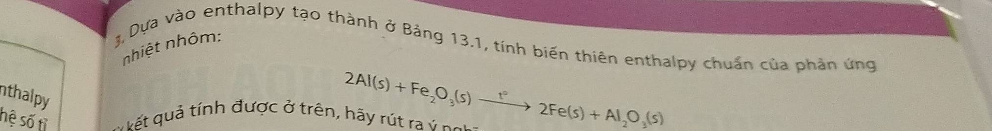 nhiệt nhôm: 
3 Dựa vào enthalpy tạo thành ở Bảng 13.1, tính biến thiên enthalpy chuẩn của phản ứng 
nthalpy 
hệ số tỉ
2Al(s)+Fe_2O_3(s)xrightarrow t°2Fe(s)+Al_2O_3(s)
ết quả tính được ở trên, hãy rút ra ý ngi