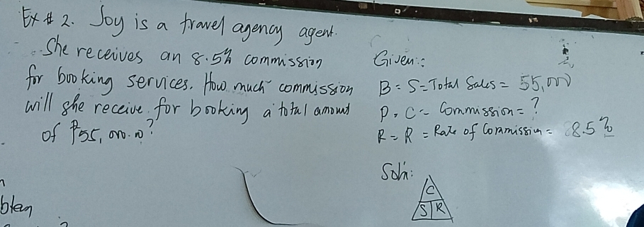 Soy is a fravel agency agent 
She receives an 8. 58 commission Given: 
for booking services. How much commission B=S= Tofal Sales =55,000
will she receive for booking a total amound P· C= Commusion=? 
of P55, 0n0. 0? of Conmission =8.5?
R=R= Rate 
Soh: 
blen