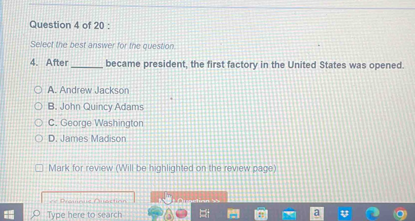 Select the best answer for the question.
4. After _became president, the first factory in the United States was opened.
A. Andrew Jackson
B. John Quincy Adams
C. George Washington
D. James Madison
Mark for review (Will be highlighted on the review page)
Provinue Quaction 5 5
Type here to search