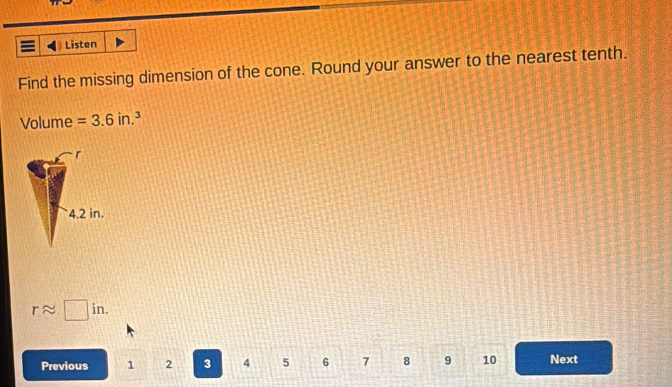 a Listen
Find the missing dimension of the cone. Round your answer to the nearest tenth.
Volume =3.6in.^3
r
4.2 in.
rapprox □ in. 
Previous 1 2 3 4 5 6 7 8 9 10 Next