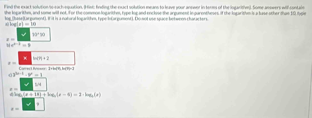 Find the exact solution to each equation. (Hint: finding the exact solution means to leave your answer in terms of the logarithm). Some answers will contain 
the logarithm, and some will not. For the common logarithm, type log and enclose the argument in parentheses. If the logarithm is a base other than 10, type 
log_[base](argument). If it is a natural logarithm, type In(argument). Do not use space between characters. 
a) log (x)=10
10^(wedge)10
x=
b) e^(x-2)=9
× ln (9)+2
x=
Correct Answer: 2+ln (9),ln (9)+2
c) 3^(2x-1)· 9^x=1
1/4
x=
d) log _5(x+18)+log _5(x-6)=2· log _5(x)
9
x=