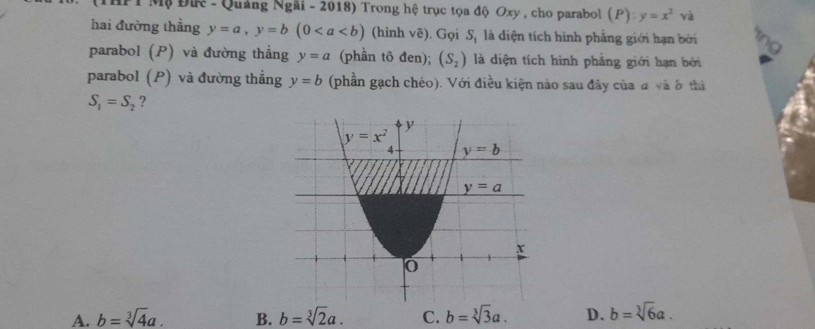 HPT Mộ Đức - Quảng Ngãi - 2018) Trong hệ trục tọa độ Oxy , cho parabol (P):y=x^2va
hai đường thẳng y=a,y=b(0 (hình voverline e). Gọi S_1 là diện tích hình phẳng giới hạn bởi
parabol (P) và đường thẳng y=a (phần tô đen); (S_2) là diện tích hình phẳng giới hạn bởi
parabol (P) và đường thẳng y=b (phần gạch chéo). Với điều kiện nào sau đây của đ và ở thi
S_1=S_2 ?
A. b=sqrt[3](4)a. B. b=sqrt[3](2)a. C. b=sqrt[3](3)a. D. b=sqrt[3](6)a.