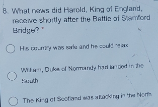 What news did Harold, King of England,
receive shortly after the Battle of Stamford
Bridge? *
His country was safe and he could relax
William, Duke of Normandy had landed in the
South
The King of Scotland was attacking in the North