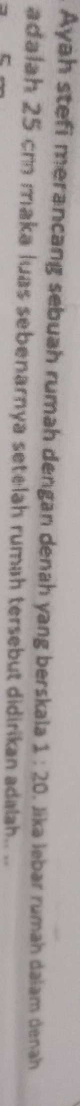 Ayah stefi merancang sebuah rumah dengan denah yang berskala 1:20. Jika lebar rumah dalam denah 
adalah 25 cm maka luas sebenarnya setelah rumah tersebut didirikan adalah. ..