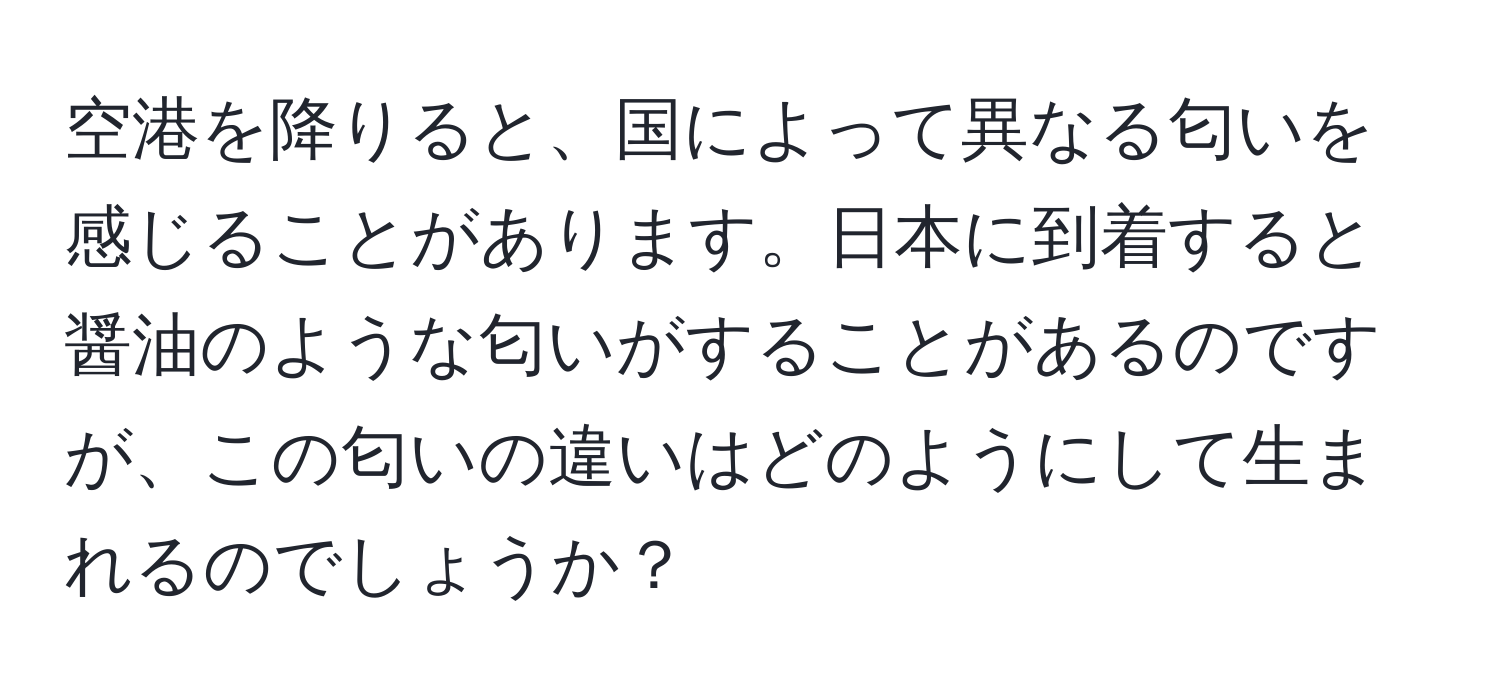 空港を降りると、国によって異なる匂いを感じることがあります。日本に到着すると醤油のような匂いがすることがあるのですが、この匂いの違いはどのようにして生まれるのでしょうか？