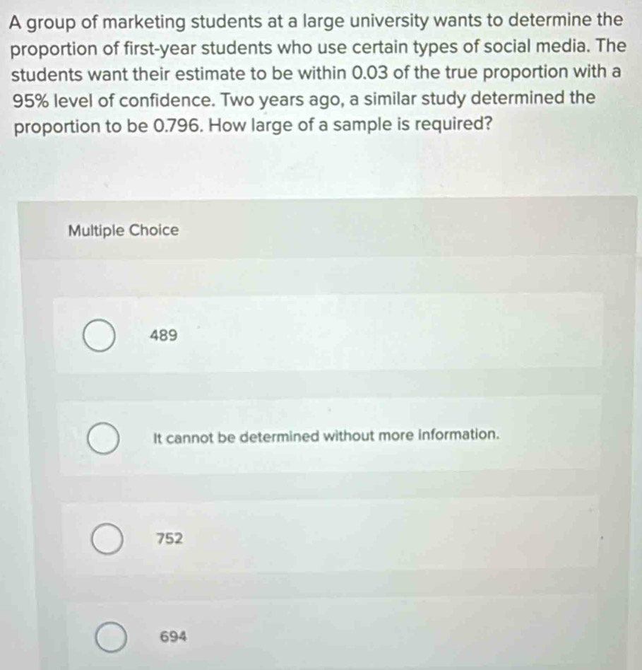 A group of marketing students at a large university wants to determine the
proportion of first- year students who use certain types of social media. The
students want their estimate to be within 0.03 of the true proportion with a
95% level of confidence. Two years ago, a similar study determined the
proportion to be 0.796. How large of a sample is required?
Multiple Choice
489
It cannot be determined without more information.
752
694