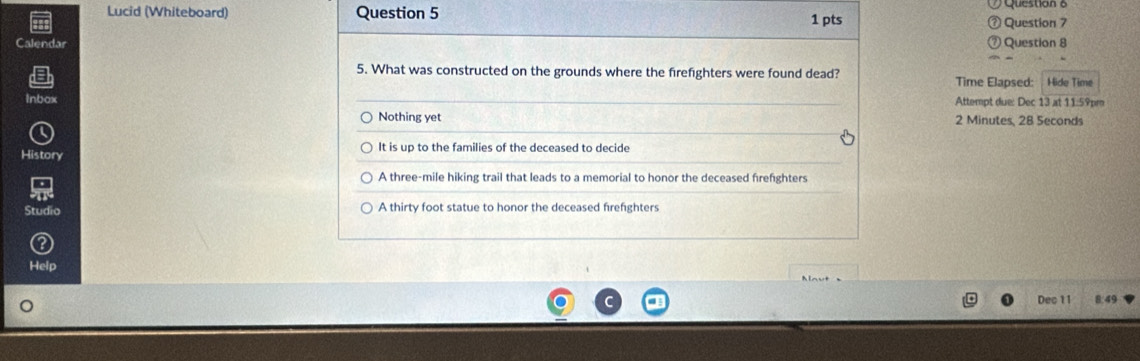 Lucid (Whiteboard) Question 5 1 pts Question 6
Question 7
Calendar Question 8
5. What was constructed on the grounds where the firefighters were found dead?
Time Elapsed: Hide Time
Attempt due: Dec 13 at 11:59pm
Inbox 2 Minutes, 28 Seconds
Nothing yet
History It is up to the families of the deceased to decide
A three-mile hiking trail that leads to a memorial to honor the deceased frefighters
Studio A thirty foot statue to honor the deceased firefighters
Help
Dec 11 8:49